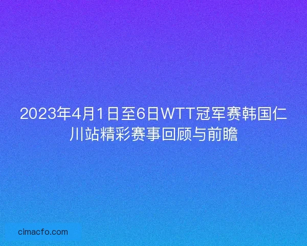 2023年4月1日至6日WTT冠军赛韩国仁川站精彩赛事回顾与前瞻