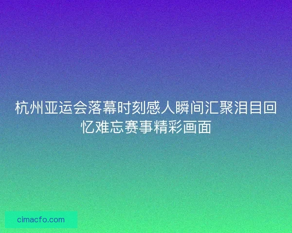 杭州亚运会落幕时刻感人瞬间汇聚泪目回忆难忘赛事精彩画面